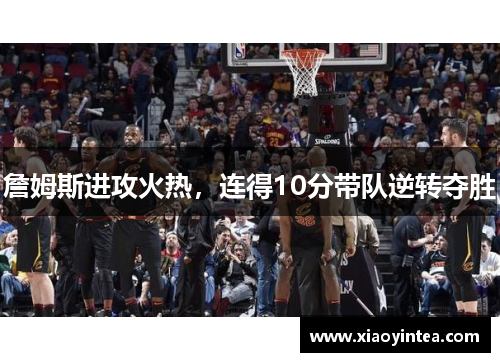 詹姆斯进攻火热，连得10分带队逆转夺胜